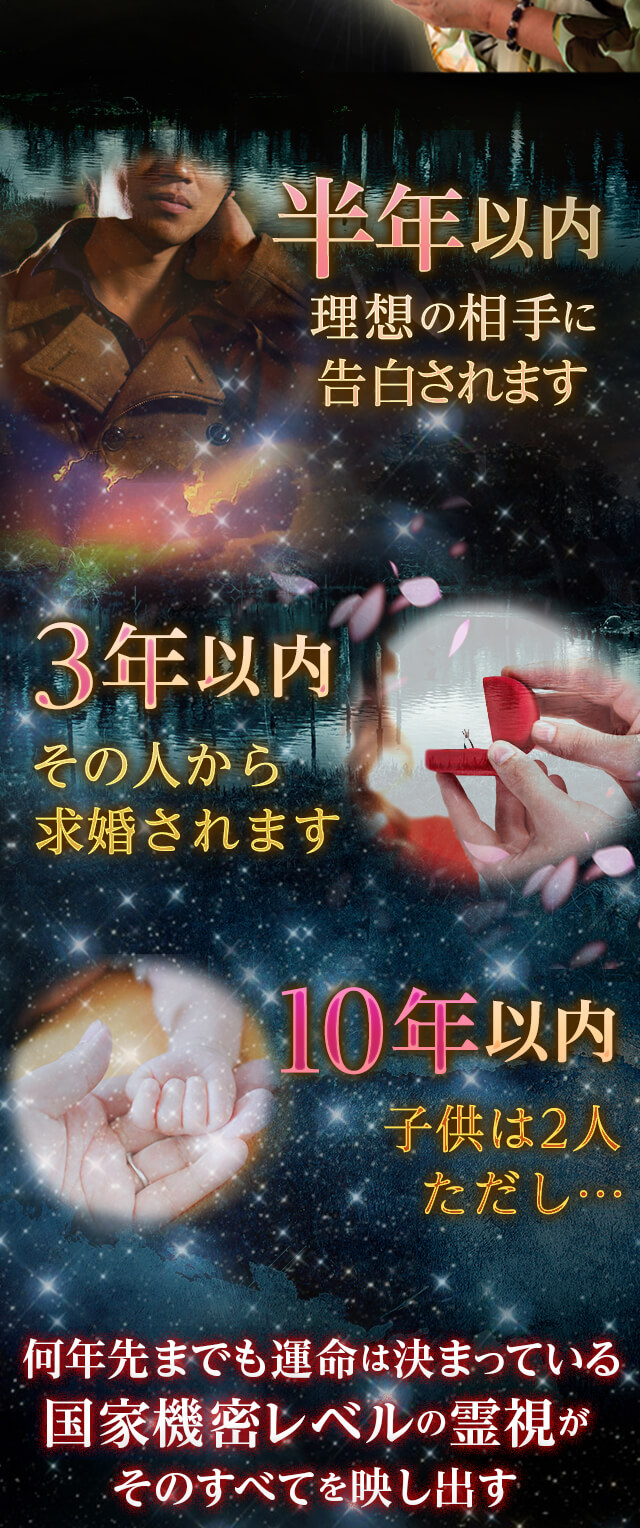 半年以内 理想の相手に告白されます 3年以内 その人から求婚されます 10年以内 子供は2人ただし… 国家機密レベルの霊視がそのすべてを映し出す