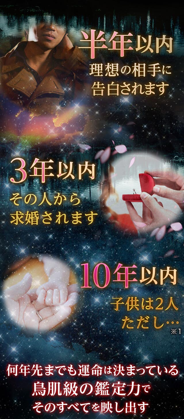 半年以内 理想の相手に告白されます 3年以内 その人から求婚されます 10年以内 子供は2人ただし… 圧倒的鑑定力がそのすべてを映し出す